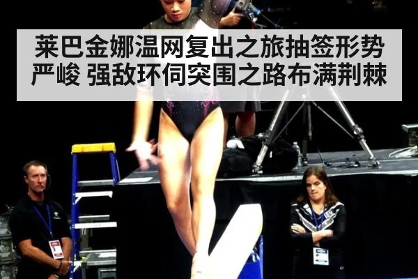莱巴金娜温网复出之旅抽签形势严峻 强敌环伺突围之路布满荆棘