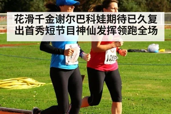 花滑千金谢尔巴科娃期待已久复出首秀短节目神仙发挥领跑全场